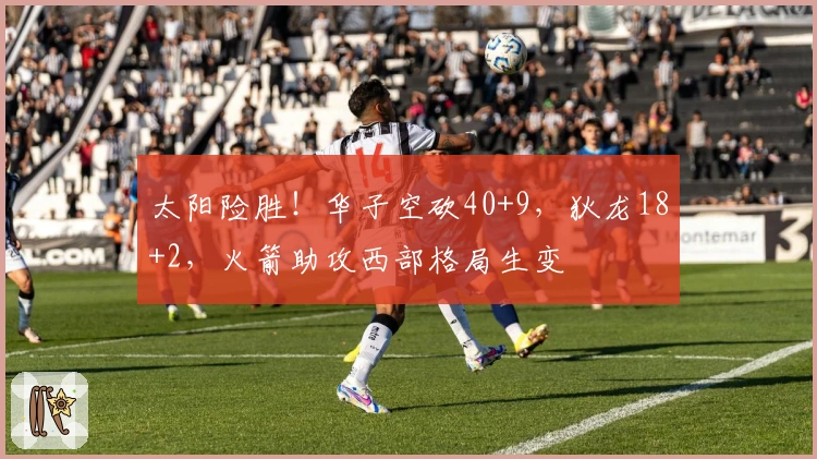 太阳险胜！华子空砍40+9，狄龙18+2，火箭助攻西部格局生变