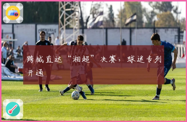 跨城直达“湘超”决赛，球迷专列开通