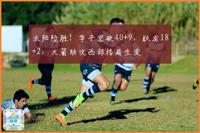 太阳险胜！华子空砍40+9，狄龙18+2，火箭助攻西部格局生变