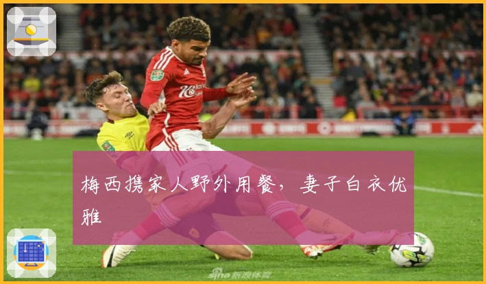 梅西携家人野外用餐，妻子白衣优雅