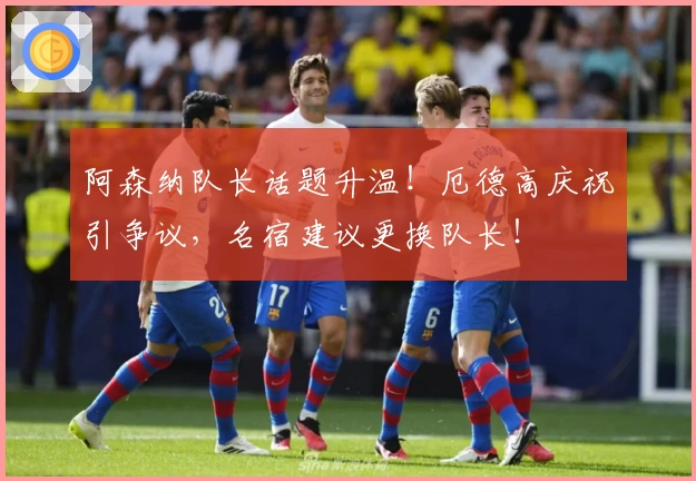 阿森纳队长话题升温！厄德高庆祝引争议，名宿建议更换队长！