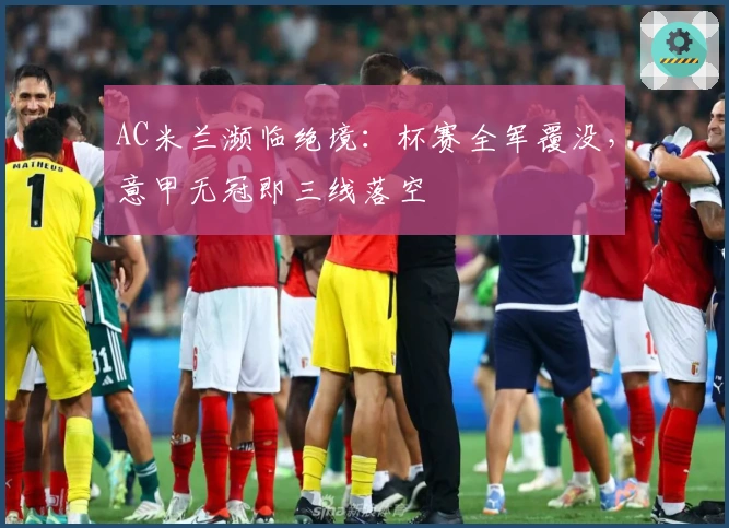 AC米兰濒临绝境：杯赛全军覆没，意甲无冠即三线落空