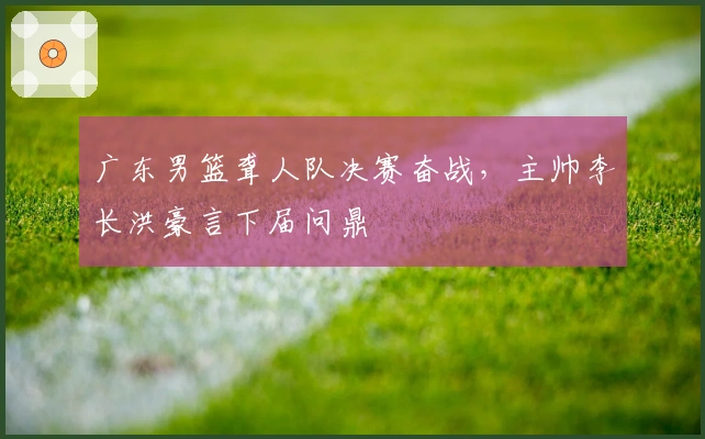 广东男篮聋人队决赛奋战，主帅李长洪豪言下届问鼎