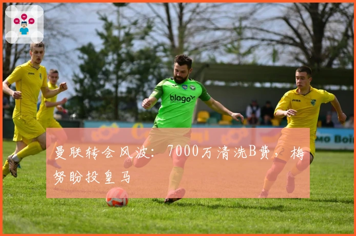 曼联转会风波：7000万清洗B费，梅努盼投皇马